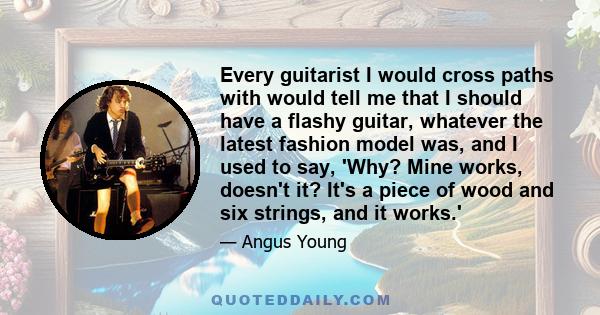 Every guitarist I would cross paths with would tell me that I should have a flashy guitar, whatever the latest fashion model was, and I used to say, 'Why? Mine works, doesn't it? It's a piece of wood and six strings,