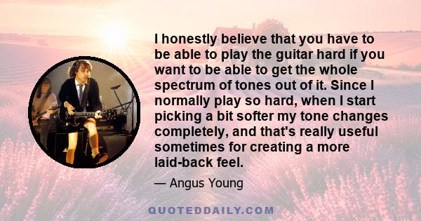 I honestly believe that you have to be able to play the guitar hard if you want to be able to get the whole spectrum of tones out of it. Since I normally play so hard, when I start picking a bit softer my tone changes