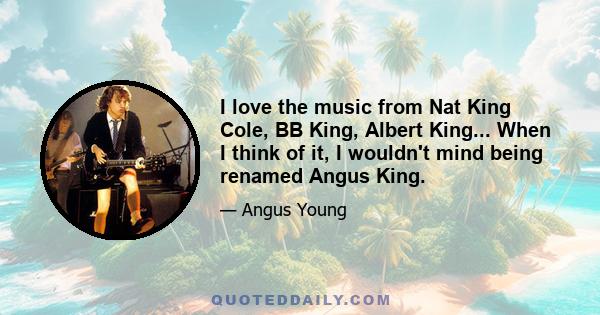 I love the music from Nat King Cole, BB King, Albert King... When I think of it, I wouldn't mind being renamed Angus King.