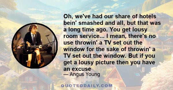 Oh, we've had our share of hotels bein' smashed and all, but that was a long time ago. You get lousy room service... I mean, there's no use throwin' a TV set out the window for the sake of throwin' a TV set out the