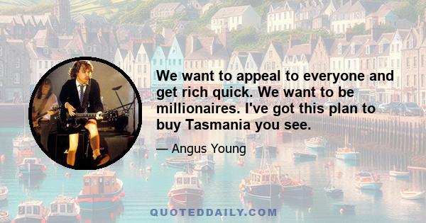 We want to appeal to everyone and get rich quick. We want to be millionaires. I've got this plan to buy Tasmania you see.