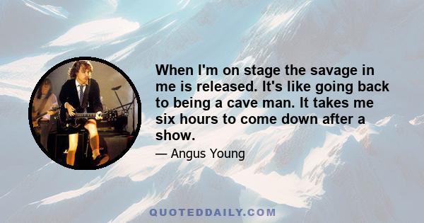 When I'm on stage the savage in me is released. It's like going back to being a cave man. It takes me six hours to come down after a show.