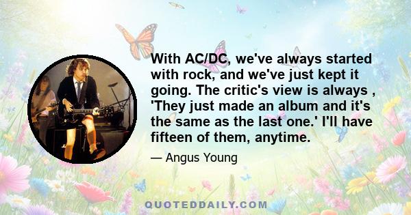 With AC/DC, we've always started with rock, and we've just kept it going. The critic's view is always , 'They just made an album and it's the same as the last one.' I'll have fifteen of them, anytime.