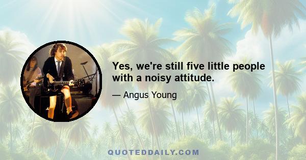 Yes, we're still five little people with a noisy attitude.