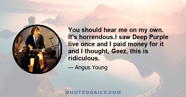 You should hear me on my own. It's horrendous.I saw Deep Purple live once and I paid money for it and I thought, Geez, this is ridiculous.