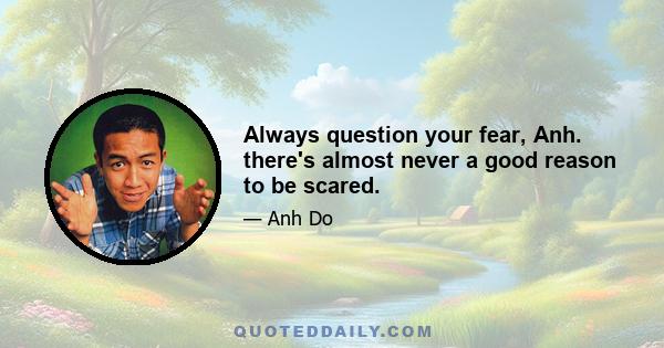 Always question your fear, Anh. there's almost never a good reason to be scared.