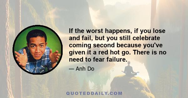 If the worst happens, if you lose and fail, but you still celebrate coming second because you've given it a red hot go. There is no need to fear failure.