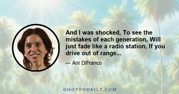 And I was shocked, To see the mistakes of each generation, Will just fade like a radio station, If you drive out of range...