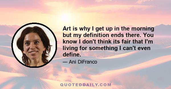 Art is why I get up in the morning but my definition ends there. You know I don't think its fair that I'm living for something I can't even define.