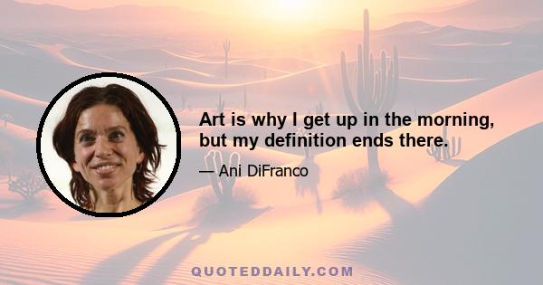 Art is why I get up in the morning, but my definition ends there.