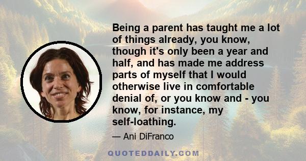 Being a parent has taught me a lot of things already, you know, though it's only been a year and half, and has made me address parts of myself that I would otherwise live in comfortable denial of, or you know and - you