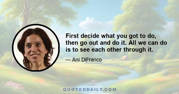 First decide what you got to do, then go out and do it. All we can do is to see each other through it.