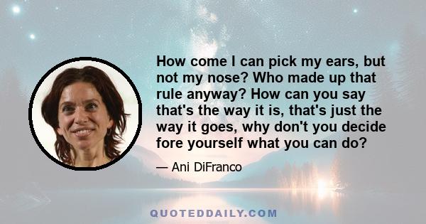 How come I can pick my ears, but not my nose? Who made up that rule anyway? How can you say that's the way it is, that's just the way it goes, why don't you decide fore yourself what you can do?