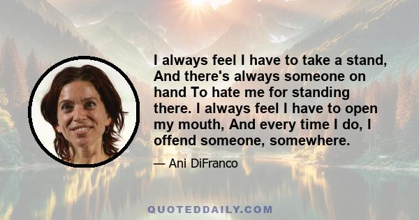 I always feel I have to take a stand, And there's always someone on hand To hate me for standing there. I always feel I have to open my mouth, And every time I do, I offend someone, somewhere.