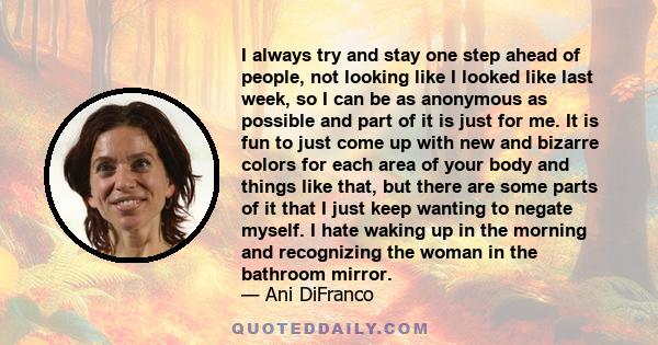 I always try and stay one step ahead of people, not looking like I looked like last week, so I can be as anonymous as possible and part of it is just for me. It is fun to just come up with new and bizarre colors for