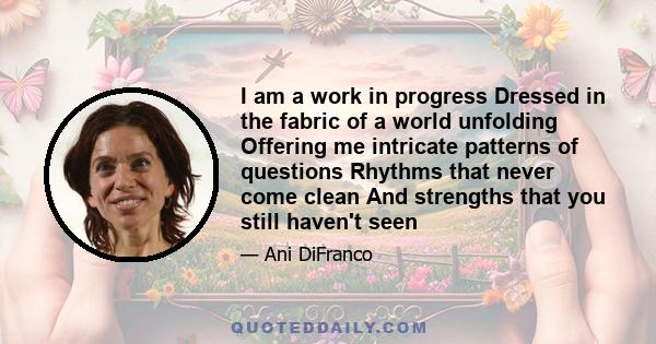 I am a work in progress Dressed in the fabric of a world unfolding Offering me intricate patterns of questions Rhythms that never come clean And strengths that you still haven't seen