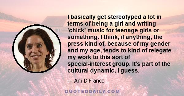 I basically get stereotyped a lot in terms of being a girl and writing 'chick' music for teenage girls or something. I think, if anything, the press kind of, because of my gender and my age, tends to kind of relegate my 