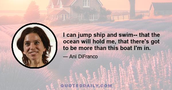 I can jump ship and swim-- that the ocean will hold me, that there's got to be more than this boat I'm in.