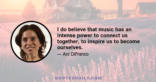 I do believe that music has an intense power to connect us together, to inspire us to become ourselves.