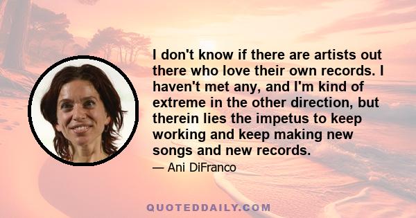 I don't know if there are artists out there who love their own records. I haven't met any, and I'm kind of extreme in the other direction, but therein lies the impetus to keep working and keep making new songs and new