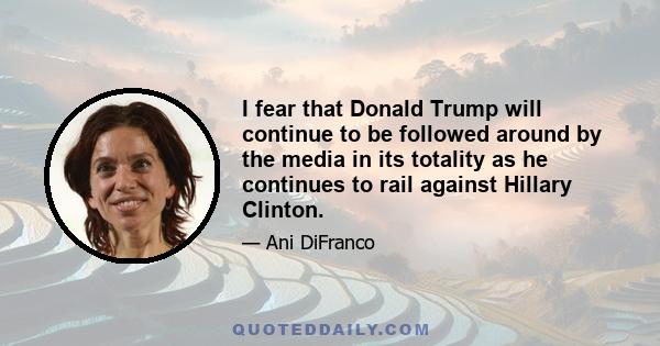 I fear that Donald Trump will continue to be followed around by the media in its totality as he continues to rail against Hillary Clinton.