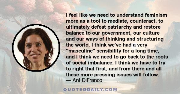 I feel like we need to understand feminism more as a tool to mediate, counteract, to ultimately defeat patriarchy and restore balance to our government, our culture and our ways of thinking and structuring the world. I