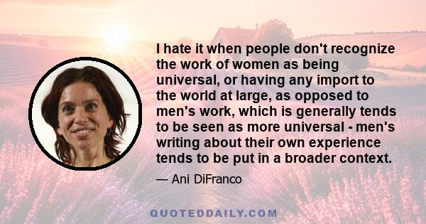 I hate it when people don't recognize the work of women as being universal, or having any import to the world at large, as opposed to men's work, which is generally tends to be seen as more universal - men's writing