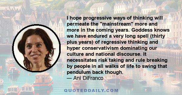 I hope progressive ways of thinking will permeate the mainstream more and more in the coming years. Goddess knows we have endured a very long spell (thirty plus years) of regressive thinking and hyper conservativism