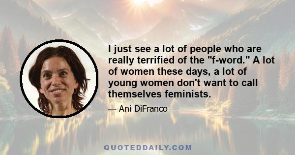 I just see a lot of people who are really terrified of the f-word. A lot of women these days, a lot of young women don't want to call themselves feminists.