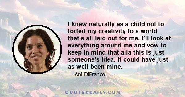 I knew naturally as a child not to forfeit my creativity to a world that's all laid out for me. I'll look at everything around me and vow to keep in mind that alla this is just someone's idea. It could have just as well 