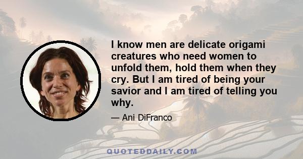 I know men are delicate origami creatures who need women to unfold them, hold them when they cry. But I am tired of being your savior and I am tired of telling you why.