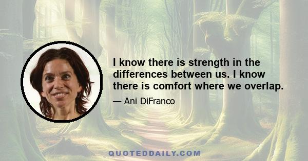 I know there is strength in the differences between us. I know there is comfort where we overlap.