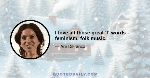 I love all those great 'f' words - feminism, folk music.