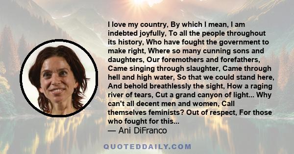 I love my country, By which I mean, I am indebted joyfully, To all the people throughout its history, Who have fought the government to make right, Where so many cunning sons and daughters, Our foremothers and