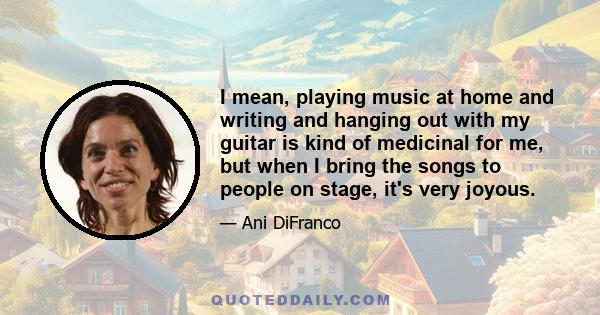 I mean, playing music at home and writing and hanging out with my guitar is kind of medicinal for me, but when I bring the songs to people on stage, it's very joyous.