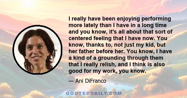 I really have been enjoying performing more lately than I have in a long time and you know, it's all about that sort of centered feeling that I have now. You know, thanks to, not just my kid, but her father before her.