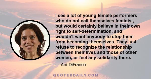 I see a lot of young female performers who do not call themselves feminist, but would certainly believe in their own right to self-determination, and wouldn't want anybody to stop them from becoming themselves. They