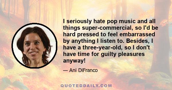 I seriously hate pop music and all things super-commercial, so I'd be hard pressed to feel embarrassed by anything I listen to. Besides, I have a three-year-old, so I don't have time for guilty pleasures anyway!