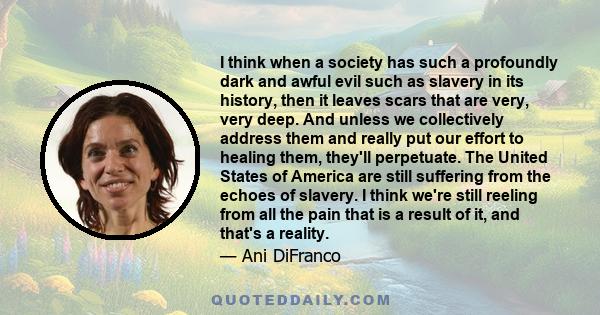 I think when a society has such a profoundly dark and awful evil such as slavery in its history, then it leaves scars that are very, very deep. And unless we collectively address them and really put our effort to