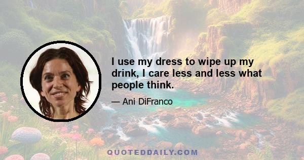 I use my dress to wipe up my drink, I care less and less what people think.