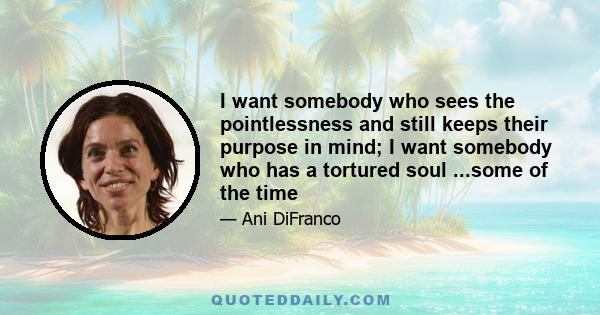 I want somebody who sees the pointlessness and still keeps their purpose in mind; I want somebody who has a tortured soul ...some of the time