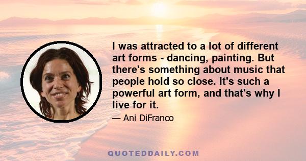 I was attracted to a lot of different art forms - dancing, painting. But there's something about music that people hold so close. It's such a powerful art form, and that's why I live for it.