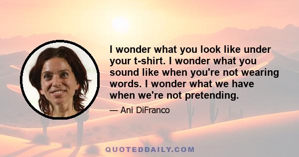 I wonder what you look like under your t-shirt. I wonder what you sound like when you're not wearing words. I wonder what we have when we're not pretending.