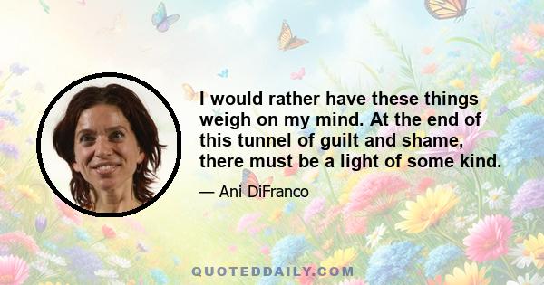 I would rather have these things weigh on my mind. At the end of this tunnel of guilt and shame, there must be a light of some kind.