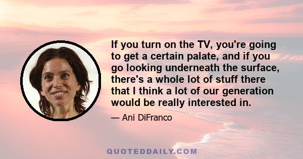 If you turn on the TV, you're going to get a certain palate, and if you go looking underneath the surface, there's a whole lot of stuff there that I think a lot of our generation would be really interested in.