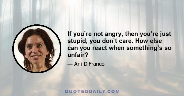 If you’re not angry, then you’re just stupid, you don’t care. How else can you react when something’s so unfair?