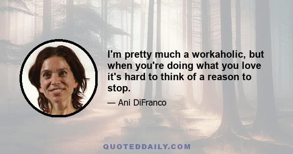 I'm pretty much a workaholic, but when you're doing what you love it's hard to think of a reason to stop.