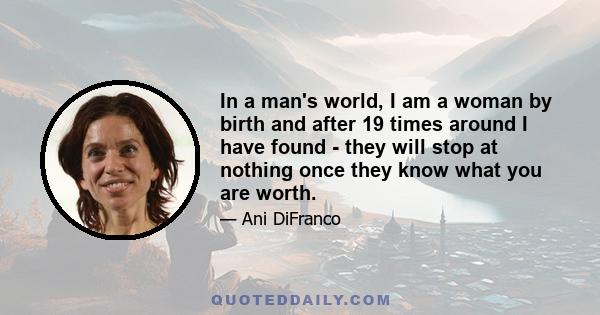 In a man's world, I am a woman by birth and after 19 times around I have found - they will stop at nothing once they know what you are worth.