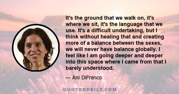 It's the ground that we walk on, it's where we sit, it's the language that we use. It's a difficult undertaking, but I think without healing that and creating more of a balance between the sexes, we will never have