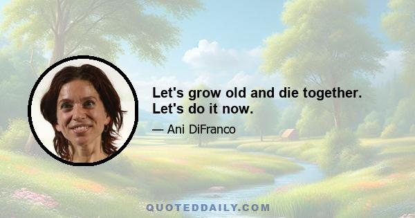 Let's grow old and die together. Let's do it now.